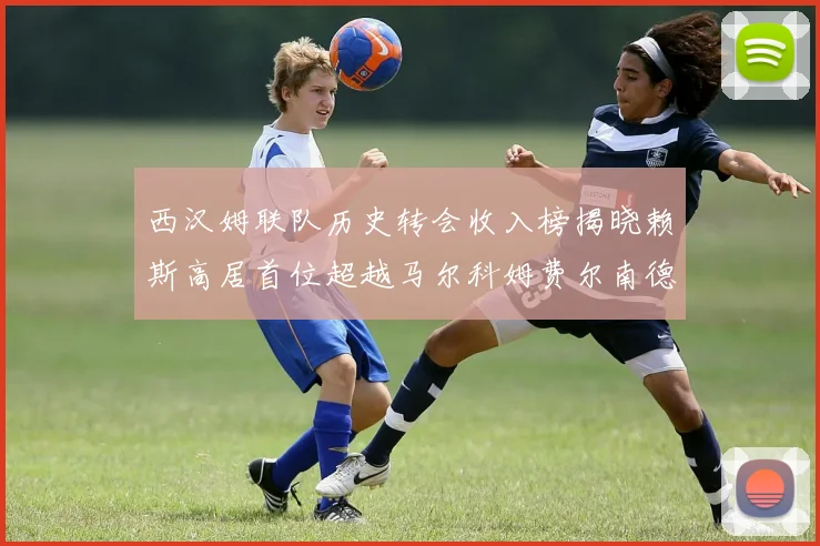 西汉姆联队历史转会收入榜揭晓赖斯高居首位超越马尔科姆费尔南德斯