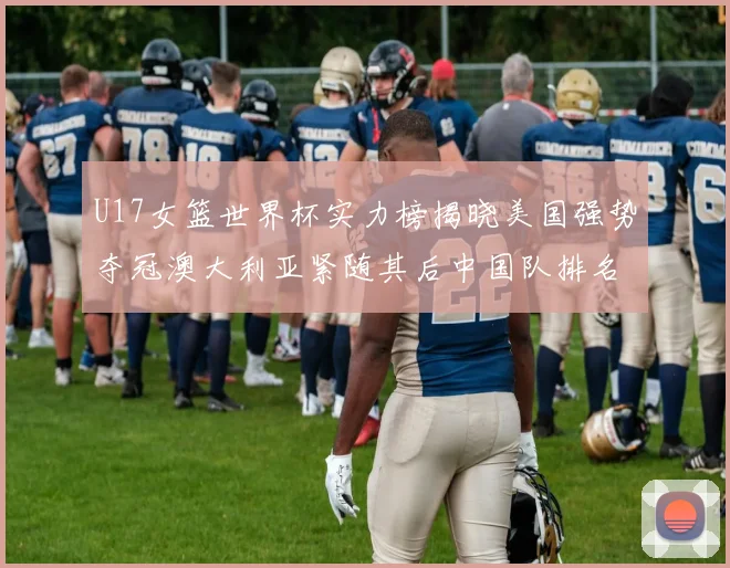 U17女篮世界杯实力榜揭晓美国强势夺冠澳大利亚紧随其后中国队排名第十