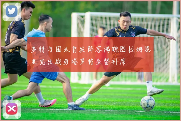 多特与国米首发阵容揭晓图拉姆恩里克出战劳塔罗将坐替补席