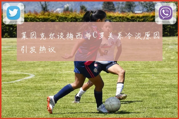 莱因克尔谈梅西与C罗关系冷淡原因引发热议