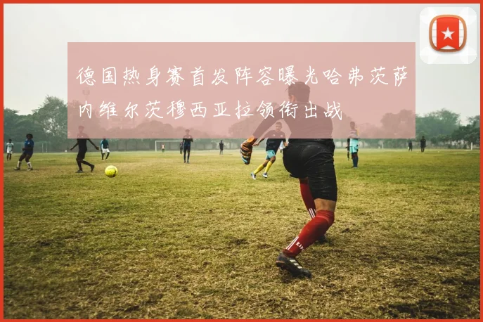 德国热身赛首发阵容曝光哈弗茨萨内维尔茨穆西亚拉领衔出战