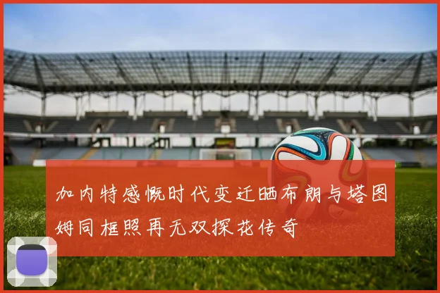 加内特感慨时代变迁晒布朗与塔图姆同框照再无双探花传奇