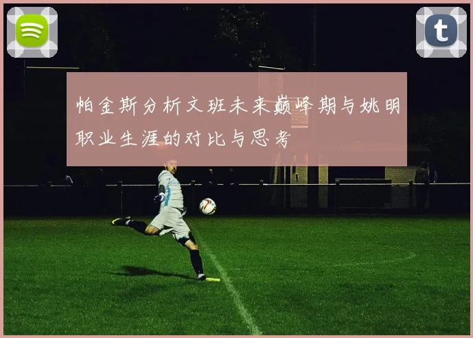 帕金斯分析文班未来巅峰期与姚明职业生涯的对比与思考
