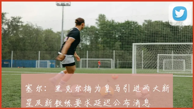 塞尔：里克尔梅为皇马引进两大新星及新教练要求延迟公布消息