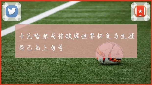 卡瓦哈尔或将缺席世界杯皇马生涯恐已画上句号