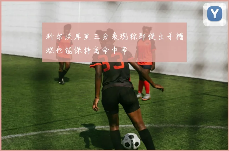 科尔谈库里三分表现称即使出手糟糕也能保持高命中率