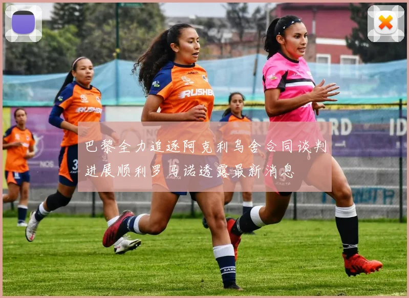 巴黎全力追逐阿克利乌舍合同谈判进展顺利罗马诺透露最新消息