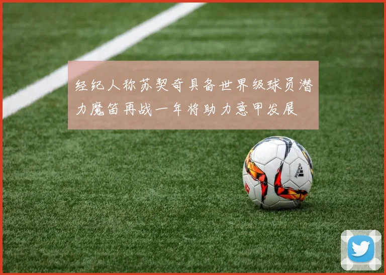 经纪人称苏契奇具备世界级球员潜力魔笛再战一年将助力意甲发展