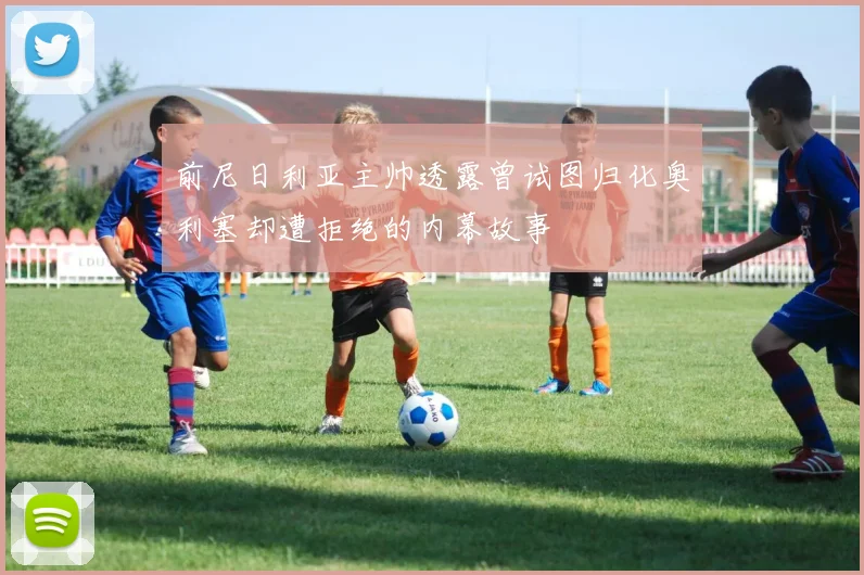前尼日利亚主帅透露曾试图归化奥利塞却遭拒绝的内幕故事