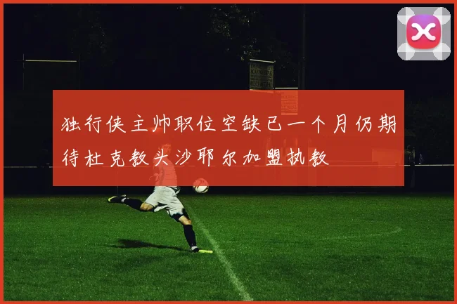 独行侠主帅职位空缺已一个月仍期待杜克教头沙耶尔加盟执教