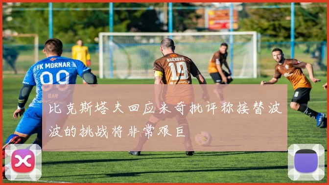 比克斯塔夫回应米奇批评称接替波波的挑战将非常艰巨