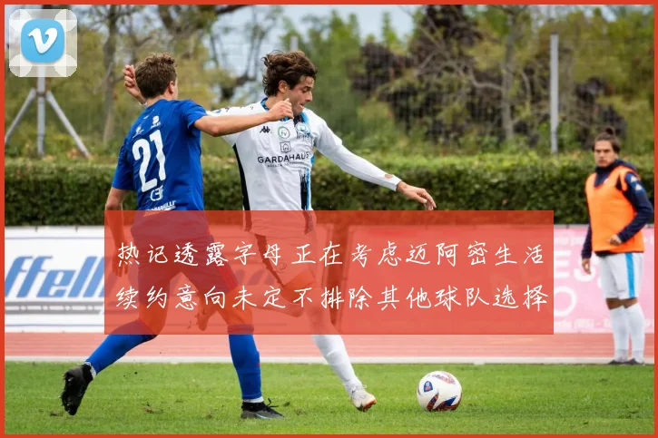 热记透露字母正在考虑迈阿密生活续约意向未定不排除其他球队选择