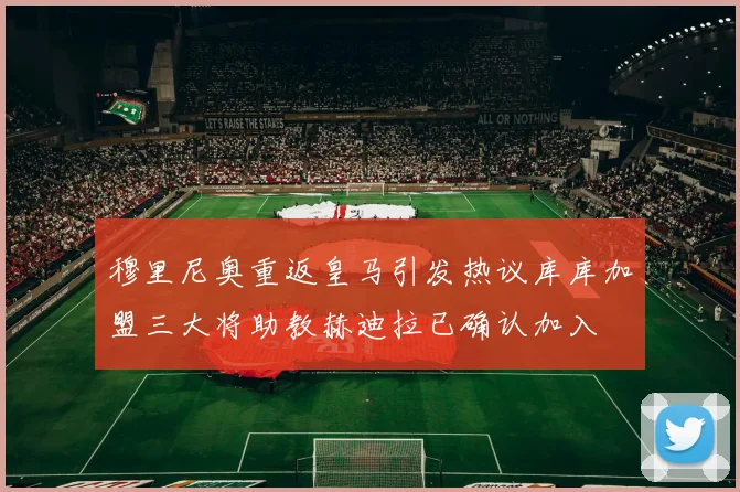 穆里尼奥重返皇马引发热议库库加盟三大将助教赫迪拉已确认加入