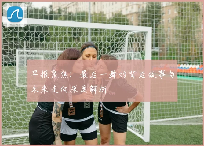 早报聚焦：最后一舞的背后故事与未来走向深度解析