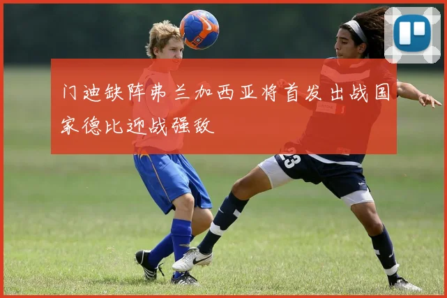 门迪缺阵弗兰加西亚将首发出战国家德比迎战强敌