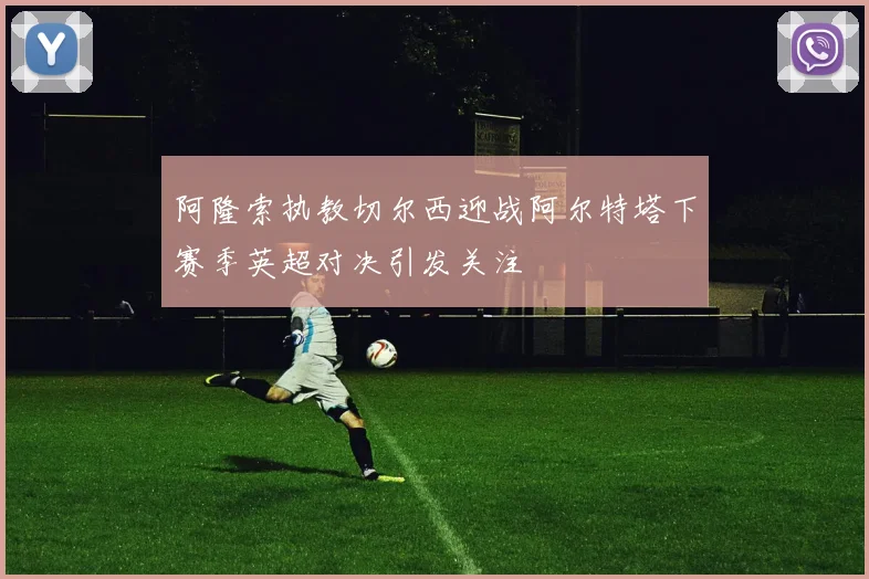 阿隆索执教切尔西迎战阿尔特塔下赛季英超对决引发关注