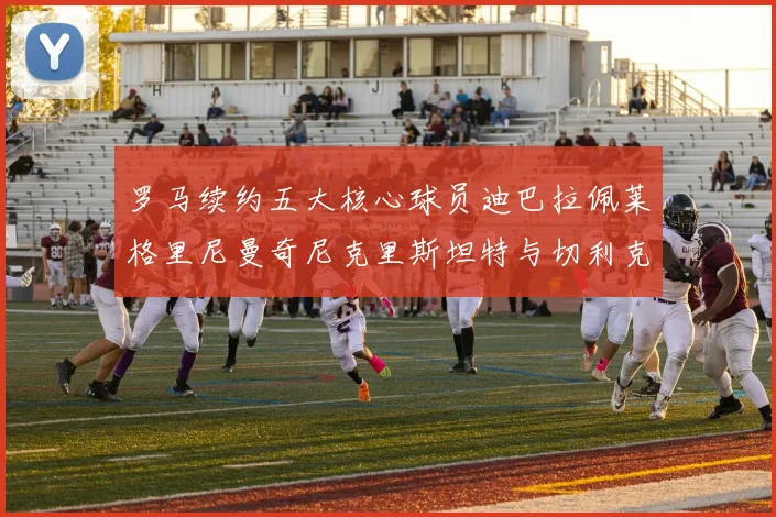 罗马续约五大核心球员迪巴拉佩莱格里尼曼奇尼克里斯坦特与切利克共创未来