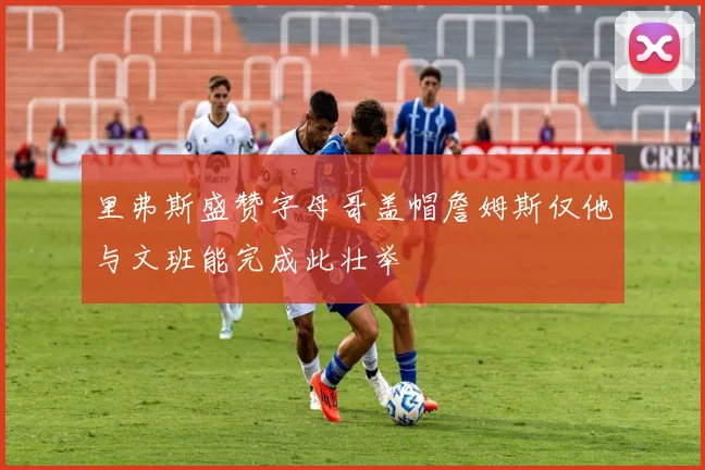 里弗斯盛赞字母哥盖帽詹姆斯仅他与文班能完成此壮举