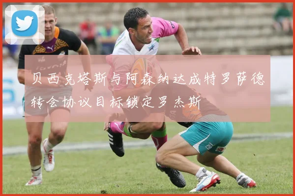 贝西克塔斯与阿森纳达成特罗萨德转会协议目标锁定罗杰斯