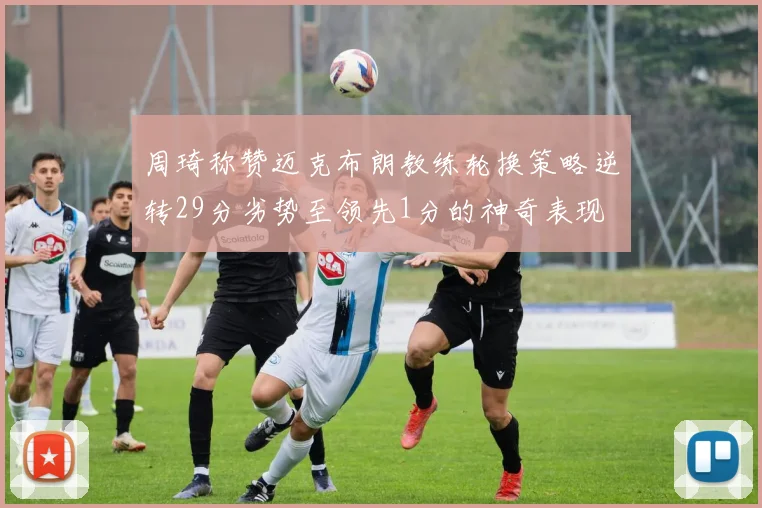 周琦称赞迈克布朗教练轮换策略逆转29分劣势至领先1分的神奇表现