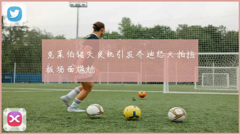 克莱伯错失良机引发乔迪怒火拍挡板场面尴尬