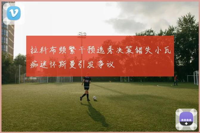 拉科布频繁干预选秀决策错失小瓦痴迷怀斯曼引发争议