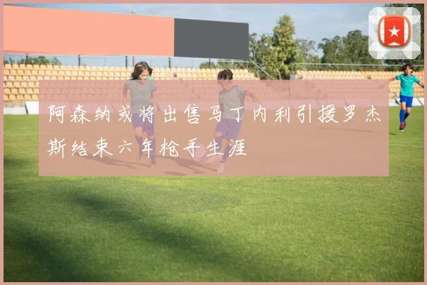 阿森纳或将出售马丁内利引援罗杰斯结束六年枪手生涯